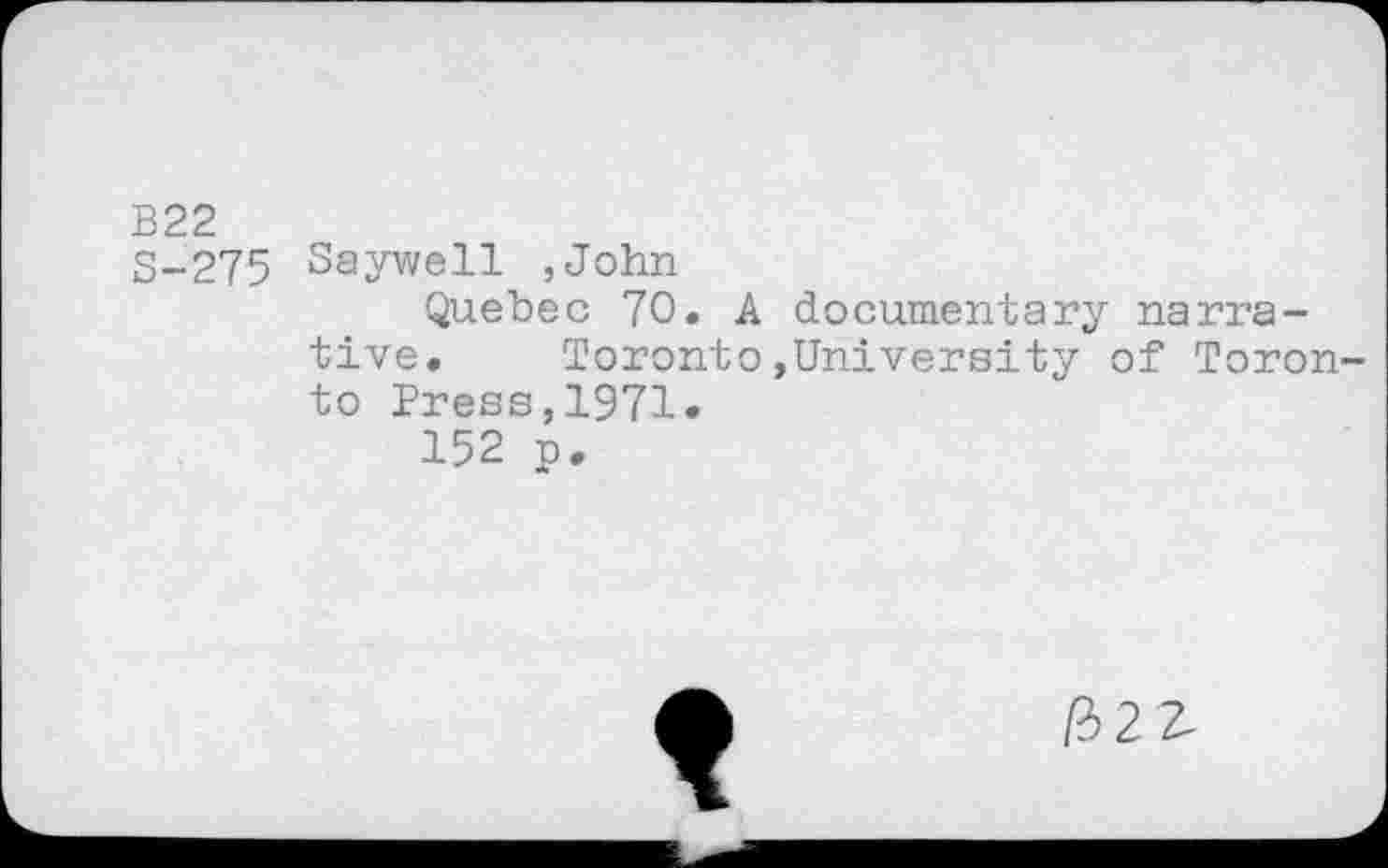 ﻿B22
3-275 Saywell ,John
Quebec 70. A documentary narrative. Toronto,University of Toronto Press,1971.
152 p.

/322-